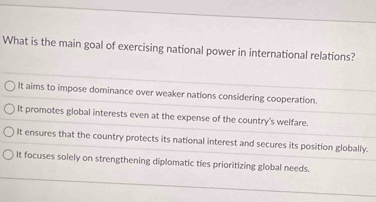 What is the main goal of exercising national power in international relations?
It aims to impose dominance over weaker nations considering cooperation.
It promotes global interests even at the expense of the country's welfare.
It ensures that the country protects its national interest and secures its position globally.
It focuses solely on strengthening diplomatic ties prioritizing global needs.