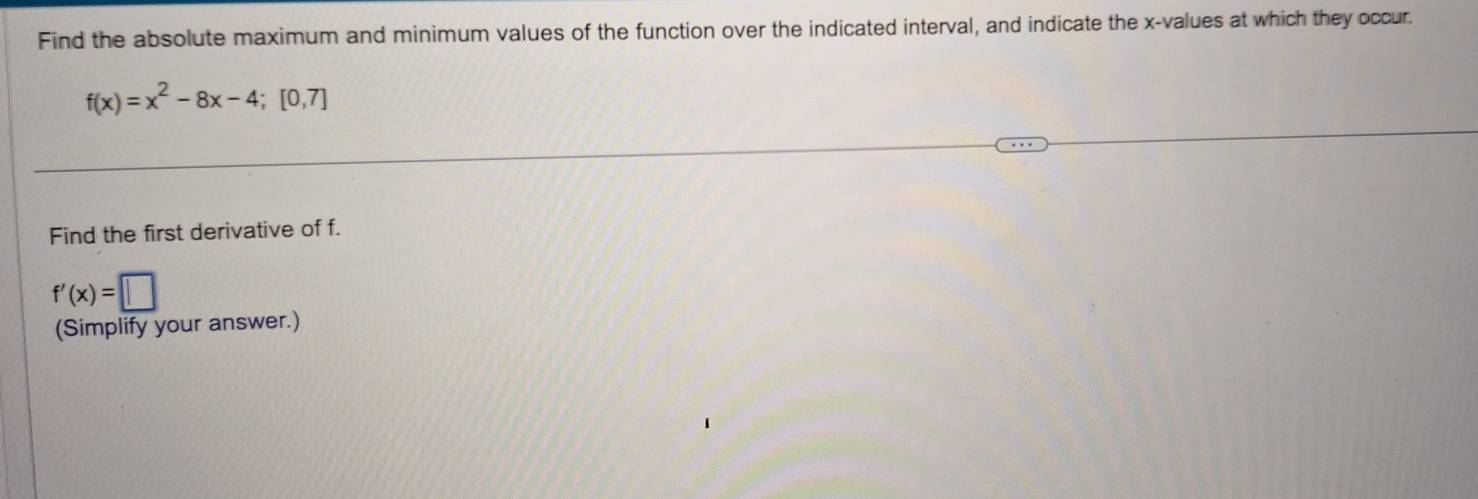 Find the absolute maximum and minimum values of the function over the indicated interval, and indicate the x -values at which they occur.
f(x)=x^2-8x-4; [0,7]
Find the first derivative of f.
f'(x)=□
(Simplify your answer.)