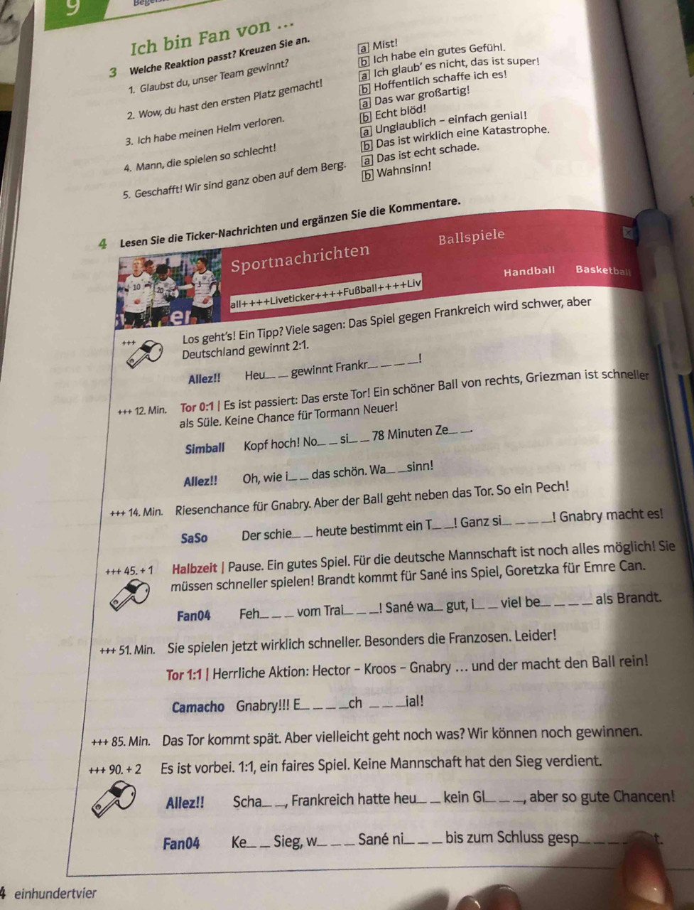 Ich bin Fan von ...
a] Mist!
3 Welche Reaktion passt? Kreuzen Sie an.
1. Glaubst du, unser Team gewinnt? b Ich habe ein gutes Gefühl.
a] Ich glaub’ es nicht, das ist super!
2. Wow, du hast den ersten Platz gemacht!
b Hoffentlich schaffe ich es!
ⓑ Echt blöd!
3. Ich habe meinen Helm verloren. a Das war großartig!
a] Unglaublich - einfach genial!
4. Mann, die spielen so schlecht! [b] Das ist wirklich eine Katastrophe.
b Wahnsinn!
5. Geschafft! Wir sind ganz oben auf dem Berg. [a] Das ist echt schade.
4 Lesen Sie die Ticker-Nachrichten und ergänzen Sie die Kommentare.
Sportnachrichten Ballspiele
Handball Basketball
all++++Liveticker++++Fußball+ +++Li
+ + + Los geht’s! Ein Tipp? Viele sagen: Das Spiel gegen Frankreich wird schwer, aber
Deutschland gewinnt 2:1.
Allez!! Heu. .. gewinnt Frankr_ !
+++ 12. Min. Tor 0:1 | Es ist passiert: Das erste Tor! Ein schöner Ball von rechts, Griezman ist schneller
als Süle. Keine Chance für Tormann Neuer!
Simball Kopf hoch! No._ si _78 Minuten Ze_
Allez!! Oh, wie i.._ das schön. Wa. _sinn!
+++ 14. Min. Riesenchance für Gnabry. Aber der Ball geht neben das Tor. So ein Pech!
SaSo Der schie._ heute bestimmt ein T. ! Ganz si_ ! Gnabry macht es!
+++45.+1 Halbzeit | Pause. Ein gutes Spiel. Für die deutsche Mannschaft ist noch alles möglich! Sie
müssen schneller spielen! Brandt kommt für Sané ins Spiel, Goretzka für Emre Can.
Fan04 Feh_ vom Trai. .! Sané wa.. gut, i._ viel be_ _als Brandt.
+++ 51. Min. Sie spielen jetzt wirklich schneller. Besonders die Franzosen. Leider!
Tor 1:1 | Herrliche Aktion: Hector - Kroos - Gnabry ... und der macht den Ball rein!
Camacho Gnabry!!! E ch _ial!
++85.Min Das Tor kommt spät. Aber vielleicht geht noch was? Wir können noch gewinnen.
+++90.+2 Es ist vorbei. 1:1, ein faires Spiel. Keine Mannschaft hat den Sieg verdient.
Allez!! Scha_ Frankreich hatte heu _kein GL_ aber so gute Chancen!
Fan04 Ke_ Sieg, w._ Sané ni_ bis zum Schluss gesp _t.
4 einhundertvier