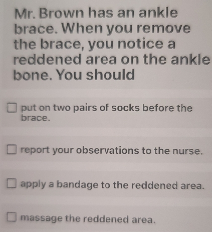 Mr. Brown has an ankle
brace. When you remove
the brace, you notice a
reddened area on the ankle
bone. You should
put on two pairs of socks before the
brace.
report your observations to the nurse.
apply a bandage to the reddened area.
massage the reddened area.