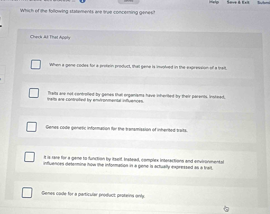 Heip Save & Exit Submi
Which of the following statements are true concerning genes?
Check All That Apply
When a gene codes for a protein product, that gene is involved in the expression of a trait.
Traits are not controlled by genes that organisms have inherited by their parents. Instead,
traits are controlled by environmental influences.
Genes code genetic information for the transmission of inherited traits.
It is rare for a gene to function by itself. Instead, complex interactions and environmental
influences determine how the information in a gene is actually expressed as a trait.
Genes code for a particular product: proteins only.