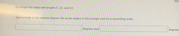 PO 
A triangle has sides with lengths 5, 12, and 13. 
Approximate to the nearest degree, the acute angles in this triangle and list in ascending order.
degrees and degree