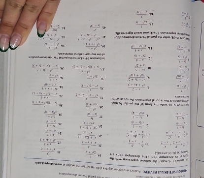 The parial fraction decomposition
amrQUISITE SKILLS REVIEW: Practice and review algebra skills neaded for this section at wow Eduspae com
Ferres 1-4, match the rational expression with the
ott decomposition. "The decompositions are
 boled (a ), |b|. (c), and (d).] 19,  1/2x^2+x  20.  5/x^2+x-6 
 A/x + B/x+2 + C/x-2  (b)  A/x + B/x-4  2L.  3/x^2+x-2  22.  (x+1)/x^2+4x+3 
 A/x + B/x^2 + C/x-4  (d)  A/x + (Rx+C)/x^2+4  23.  (x^3+12x+12)/x^3-4x  24.  (x+2)/x(x-4) 
1  (h-1)/x(-4)  2.  (3x-1)/x^2+x-4  *  (4x^2+2x-1)/x^2(x+1)  16. frac 2x-3(x-1)^2
 (5x-1)/x(x^2+4)  4  (3x-1)/x(x^2-4)  87. frac 3x(x-3)^2 28 frac 6x^2+1x^2(x-1)^2
Eerrises 5-14, write the form of the partial faction 20.  (x^2-1)/x(x^2+1)  30.  x/(x-1)(x^2+x+1) 
hrconstants acmpasition of the rational expression. Do not selve for 31,  x/x^2-x^2-2x+2    (x+6)/x^3-3x^2-4x+12 
 1/x^2-14x  6.  (x-2)/x^2+4x+3   x^2/x^4-2x^2-8  34. frac 2x^2+x+8(x^2+4)^2
 12/x^2-8h^2  8  (x^2-3x+2)/4x^2+11x^2  35.  x/16x^4-1  36.  (x+1)/x^2+x 
 (4x^2+3)/|x-5|  10. frac 6x+5(x+2)^2 37.  (x^2+5)/(x+1)(x^2-2x+3)  38  (x^2-4x+7)/(x+1)(x^2-2x+3) 
 (3x-5)/x^2+10x  12.  (x-6)/2x^2+8x  of the improper rational expression. Is Exercises 39-44, write the partial fraction decomposition
n  (x-1)/x^2+1x+ ^2 14. frac x+4x^2(3x-2)^2 39.  (x^2-1)/x^2+x+1  40.  (x^2-4x)/x^2+x+6 
Murdies 15-38, write the partial fraction decomposition 4L
the ranseal expression. Check your result algebraically.  (2x^3-x^2+x+9)/x^2+3x+2  42  (x^3+2x^2-x-1)/x^2-y-1 
= 1/1^1-1  16.  1/4s^2-9  43. frac x^4(x-1)^p 44.  16x^4/(2x-y 
 1/x+1  18.  3/x^2-3x 