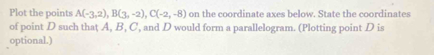 Plot the points A(-3,2), B(3,-2), C(-2,-8) on the coordinate axes below. State the coordinates 
of point D such that A, B, C, and D would form a parallelogram. (Plotting point D is 
optional.)