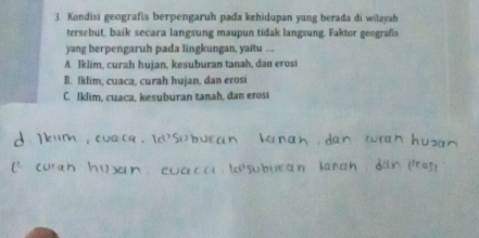 Kondisi geografis berpengaruh pada kehidupan yang berada di wilayah
tersebut, baik secara langsung maupun tidak langsung. Faktor geografis
yang berpengaruh pada lingkungan, yaitu ...
A. Iklim, curah hujan, kesuburan tanah, dan erosi
B. Iklim, cuaca, curah hujan, dan erosi
C. Iklim, cuaca, kesuburan tanah, dan erosi