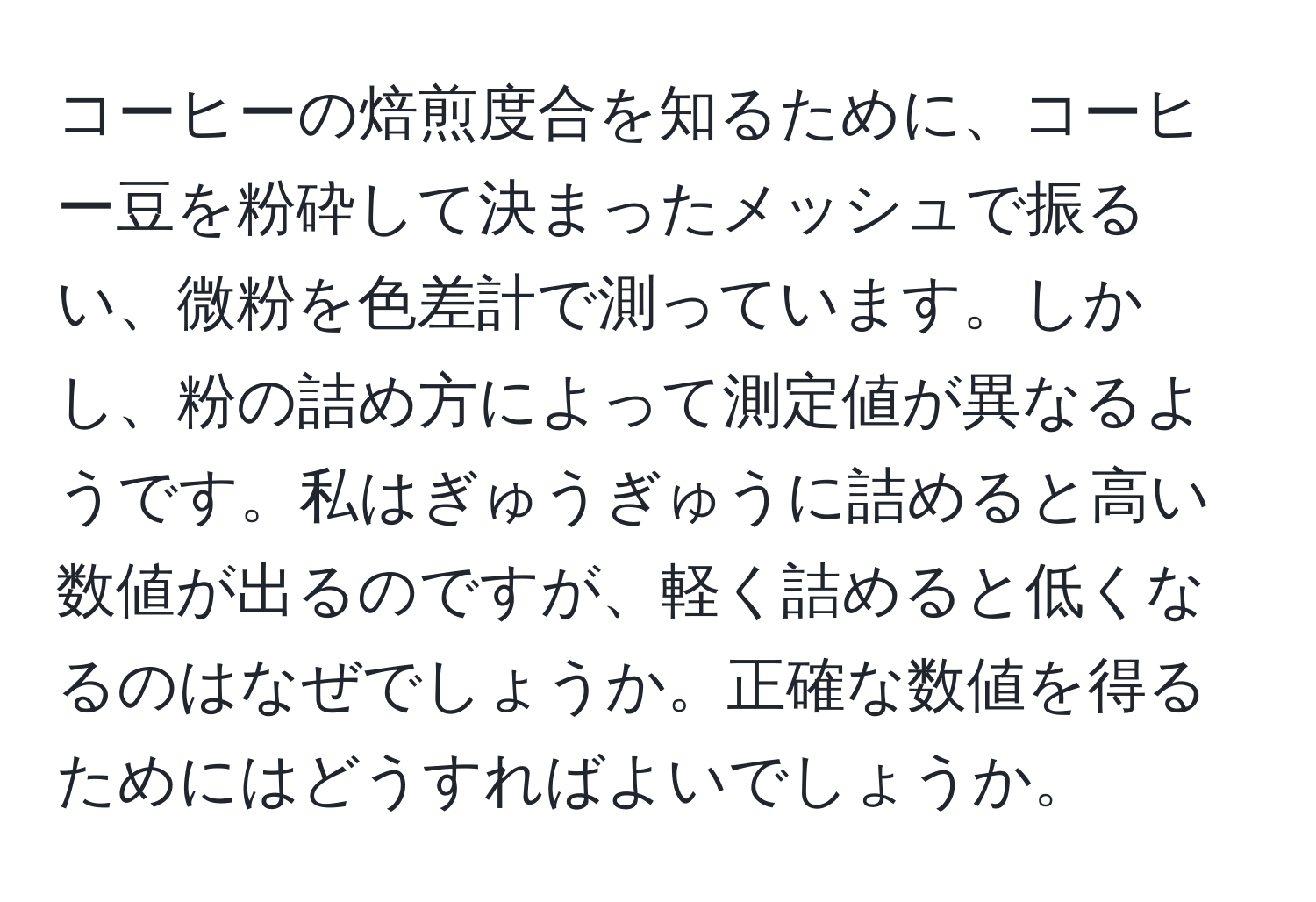 コーヒーの焙煎度合を知るために、コーヒー豆を粉砕して決まったメッシュで振るい、微粉を色差計で測っています。しかし、粉の詰め方によって測定値が異なるようです。私はぎゅうぎゅうに詰めると高い数値が出るのですが、軽く詰めると低くなるのはなぜでしょうか。正確な数値を得るためにはどうすればよいでしょうか。