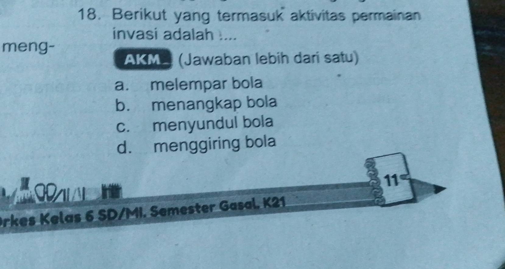 Berikut yang termasuk aktivitas permainan
invasi adalah ....
meng-
AKM (Jawaban lebih dari satu)
a. melempar bola
b. menangkap bola
c. menyundul bola
d. menggiring bola
11
Orkes Kelas 6 SD/MI. Semester Gasal. K21