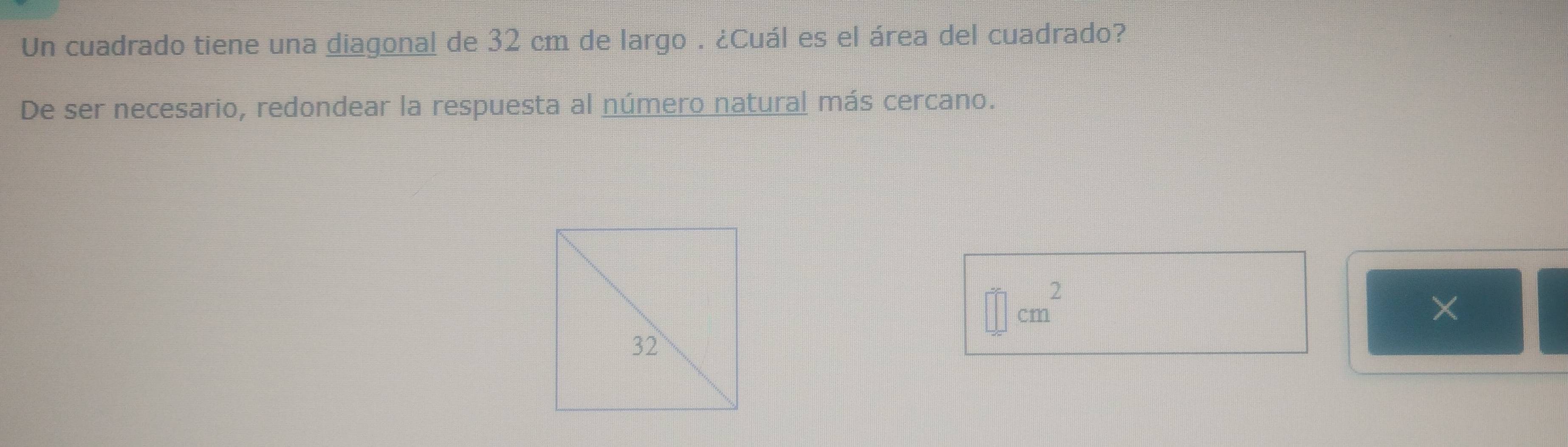 Un cuadrado tiene una diagonal de 32 cm de largo . ¿Cuál es el área del cuadrado? 
De ser necesario, redondear la respuesta al número natural más cercano.
=□ cm^2
×