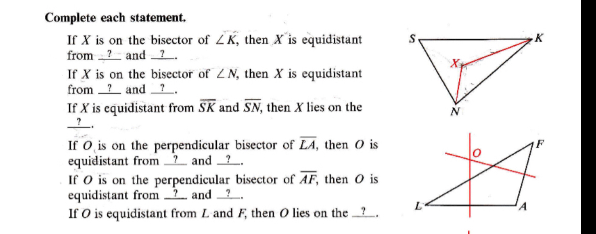 Complete each statement. 
If X is on the bisector of ∠ K , then X is equidistant 
from __?__ and __?__. 
If X is on the bisector of ∠ N then X is equidistant 
from __?__ and __?__. 
If X is equidistant from overline SK and overline SN , then X lies on the 
__?__. 
If O is on the perpendicular bisector of overline LA, , then O is 
equidistant from __?__ and __?__. 
If O is on the perpendicular bisector of overline AF, then O is 
equidistant from __?___ and __?__. 
If O is equidistant from L and F, then O lies on the __?__.