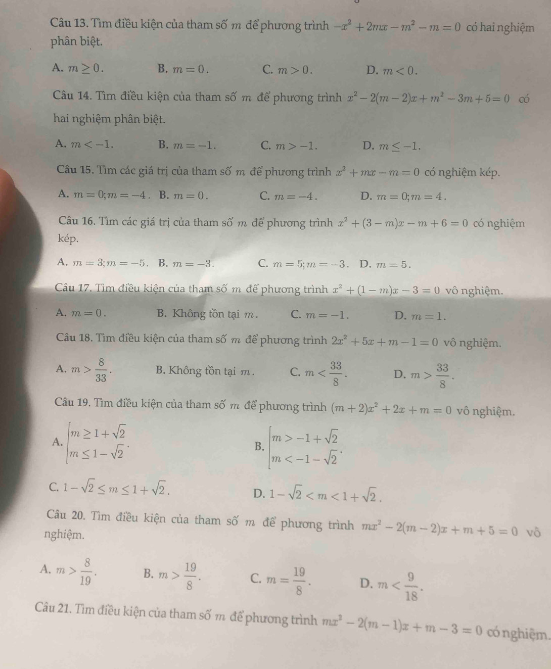 Tìm điều kiện của tham số m để phương trình -x^2+2mx-m^2-m=0 có hai nghiệm
phân biệt.
A. m≥ 0. B. m=0. C. m>0. D. m<0.
Câu 14. Tìm điều kiện của tham số m để phương trình x^2-2(m-2)x+m^2-3m+5=0 có
hai nghiệm phân biệt.
A. m B. m=-1. C. m>-1. D. m≤ -1.
Câu 15. Tìm các giá trị của tham số m để phương trình x^2+mx-m=0 có nghiệm kép.
A. m=0;m=-4. B. m=0. C. m=-4. D. m=0;m=4.
Cu 16. Tìm các giá trị của tham shat Om để phương trình x^2+(3-m)x-m+6=0 có nghiệm
kép.
A. m=3;m=-5 B. m=-3. C. m=5;m=-3 .D. m=5.
Câu 17. Tìm điều kiện của tham số m để phương trình x^2+(1-m)x-3=0 vô nghiệm.
A. m=0. B. Không tồn tại m . C. m=-1. D. m=1.
Câu 18. Tìm điều kiện của tham số m để phương trình 2x^2+5x+m-1=0 vô nghiệm.
A. m> 8/33 . B. Không tồn tại m . C. m D. m> 33/8 .
Câu 19. Tìm điều kiện của tham Swidehat O' m TT để phương trình (m+2)x^2+2x+m=0 vô nghiệm.
A. beginarrayl m≥ 1+sqrt(2) m≤ 1-sqrt(2)endarray. .
B. beginarrayl m>-1+sqrt(2) m
C. 1-sqrt(2)≤ m≤ 1+sqrt(2).
D. 1-sqrt(2)
Câu 20. Tìm điều kiện của tham số m để phương trình mx^2-2(m-2)x+m+5=0
nghiệm. vô
A. m> 8/19 . B. m> 19/8 . C. m= 19/8 . D. m
Câu 21. Tìm điều kiện của tham số m để phương trình mx^2-2(m-1)x+m-3=0 có nghiệm.