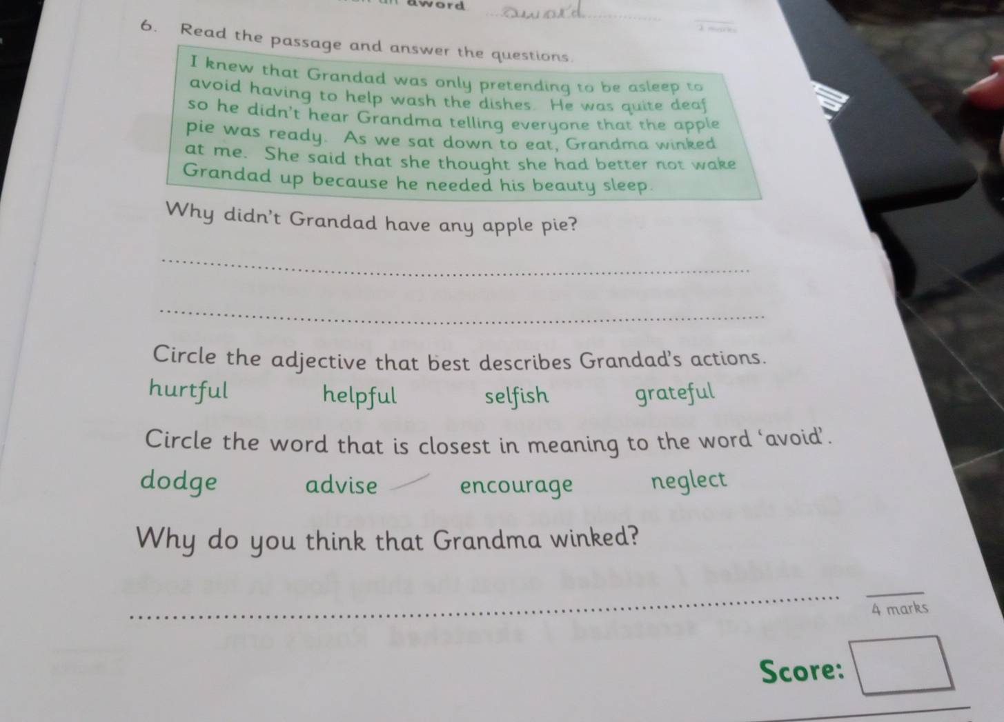 word
_
_

6. Read the passage and answer the questions.
I knew that Grandad was only pretending to be asleep to
avoid having to help wash the dishes. He was quite deaf
so he didn't hear Grandma telling everyone that the apple
pie was ready. As we sat down to eat, Grandma winked
at me. She said that she thought she had better not wake
Grandad up because he needed his beauty sleep.
Why didn't Grandad have any apple pie?
_
_
Circle the adjective that best describes Grandad's actions.
hurtful helpful selfish grateful
Circle the word that is closest in meaning to the word ‘avoid’.
dodge advise encourage neglect
Why do you think that Grandma winked?
_
_
4 marks
Score:
_
_