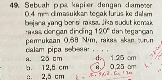 Sebuah pipa kapiler dengan diameter
0,4 mm dimasukkan tegak lurus ke dalam
bejana yang berisi raksa. Jika sudut kontak
raksa dengan dinding 120° dan tegangan
permukaan 0,68 N/m, raksa akan turun
dalam pipa sebesar . . . .
a. 25 cm d. 1,25 cm
b. 12,5 cm e. 0,25 cm
c. 2,5 cm