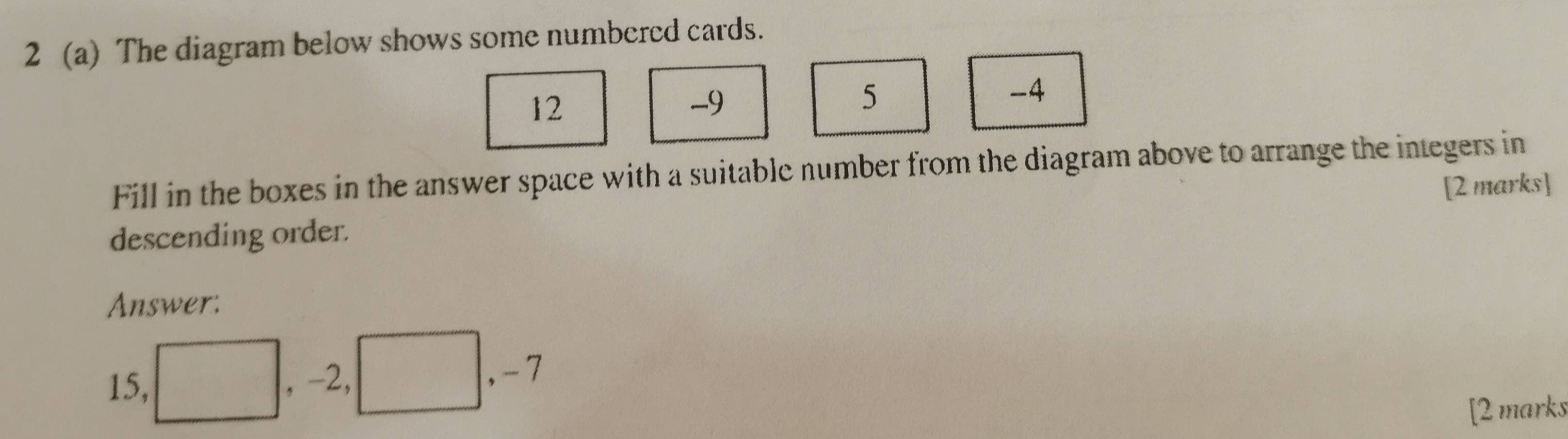 2 (a) The diagram below shows some numbered cards.
12
-9
5
-4
Fill in the boxes in the answer space with a suitable number from the diagram above to arrange the integers in 
descending order. [2 marks] 
Answer:
15, □ , -2, □ , -7
[2 marks