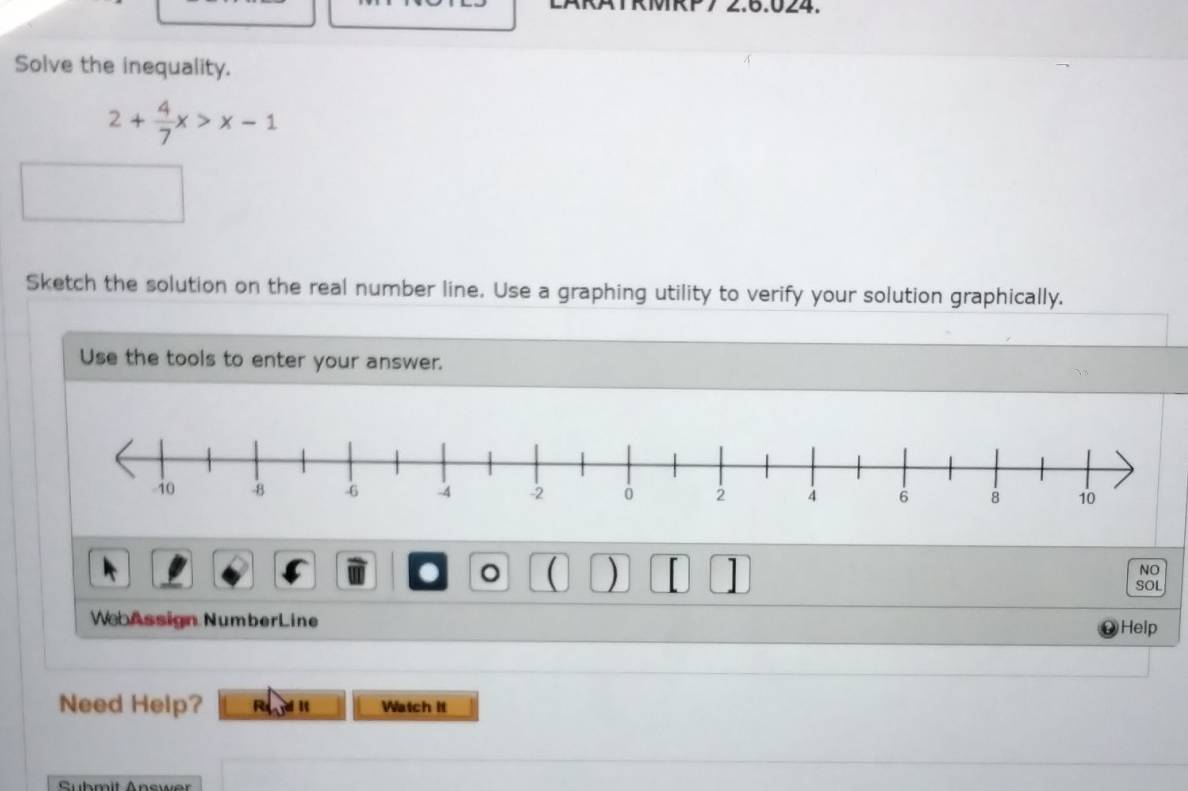 MRP7 2.6.024. 
Solve the inequality.
2+ 4/7 x>x-1
Sketch the solution on the real number line. Use a graphing utility to verify your solution graphically. 
Use the tools to enter your answer. 
NO 
. 。 ( ) SOL 
WebAssign NumberLine Help 
Need Help? R Watch It 
Submit Answer