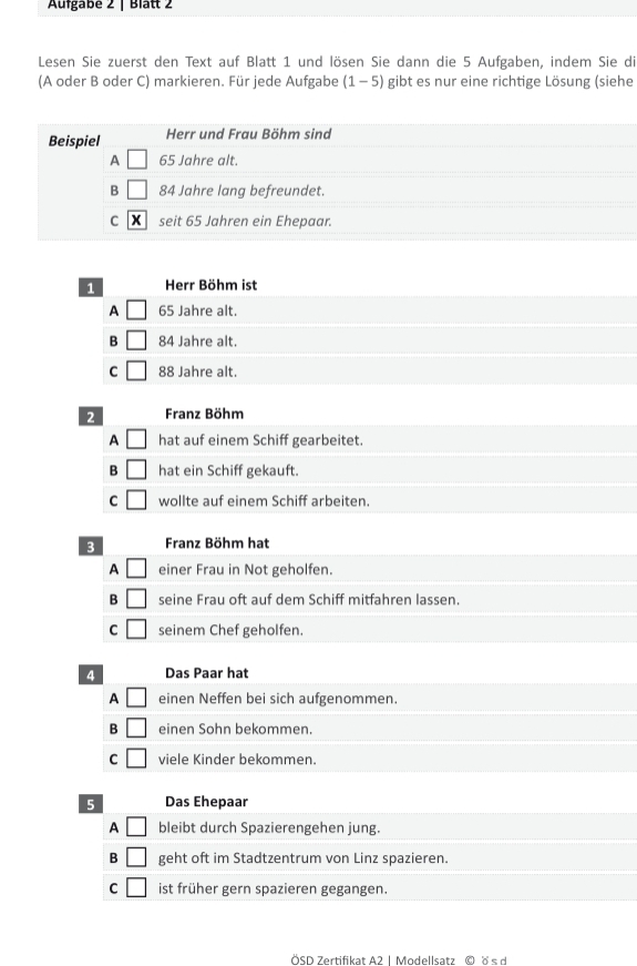 Aufgabé 2 | Blätt 2
Lesen Sie zuerst den Text auf Blatt 1 und lösen Sie dann die 5 Aufgaben, indem Sie di
(A oder B oder C) markieren. Für jede Aufgabe (1-5) gibt es nur eine richtige Lösung (siehe
Beispiel Herr und Frau Böhm sind
A □ 65 Jahre alt.
B □ 84 Jahre lang befreundet.
C overline x seit 65 Jahren ein Ehepaar.
1 Herr Böhm ist
A □ 65 Jahre alt.
B □ 84 Jahre alt.
C □ 88 Jahre alt.
2 Franz Böhm
A □ hat auf einem Schiff gearbeitet.
B □ hat ein Schiff gekauft.
C □ wollte auf einem Schiff arbeiten.
3 Franz Böhm hat
A □ einer Frau in Not geholfen.
B □ seine Frau oft auf dem Schiff mitfahren lassen.
C □ seinem Chef geholfen.
4 Das Paar hat
A □ einen Neffen bei sich aufgenommen.
B □ einen Sohn bekommen.
C □ viele Kinder bekommen.
5 Das Ehepaar
A □ bleibt durch Spazierengehen jung.
B □ geht oft im Stadtzentrum von Linz spazieren.
C □ ist früher gern spazieren gegangen.
ÖSD Zertifikat A2 1 Modellsatz © ö s d