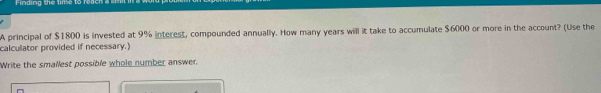 Finding the lime to rea 
A principal of $1800 is invested at 9% interest, compounded annually. How many years will it take to accumulate $6000 or more in the account? (Use the 
calculator provided if necessary.) 
Write the smallest possible whole number answer.