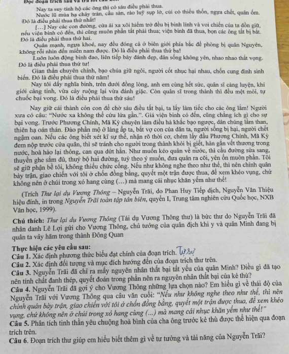 Độc đoạn trích sau và trị lới
Nay ta suy tính hộ các ông thì có sáu điều phải thua.
Nước lũ mùa ha chây tràn, cầu sản, rào luỹ sụp lở, củi có thiếu thốn, ngựa chết, quân ốm
Đó là điều phải thua thứ nhất!
(V) Nay các con đường, cửa ãi xa xôi hiểm trở đều bị binh lính và voi chiến của ta đồn giữ,
iều viện binh có đến, thì cũng muôn phần tắt phải thua; viện binh đã thua, bọn các ông tắt bị bắt.
Đó là điều phải thua thứ hai.
Quân mạnh, ngựa khoẻ, nay đều đóng cả ở biên giới phía bắc để phòng bị quân Nguyên,
không rỗi nhìn đến miền nam được. Đó là điều phải thua thứ ba!
Luôn luôn động binh đao, liên tiếp bày đánh dẹp, dân sống không yên, nhao nhao thất vọng.
Đó là điều phải thua thứ tư!
Gian thần chuyên chính, bạo chúa giữ ngôi, người cốt nhục hại nhau, chốn cung đình sinh
biển. Đó là điều phải thua thứ năm!
Nay tôi dẩy nghĩa binh, trên đưới đồng lòng, anh em cùng hết sức, quân sĩ càng luyện, khi
giới càng tỉnh, vừa cảy ruộng lại vừa đánh giặc. Còn quân sĩ trong thành thì đều một mỏi, tự
chuốc bại vong. Đó là điều phải thua thứ sáu!
Nay giữ cái thành còn con để chờ sáu điều tất bại, ta lấy làm tiếc cho các ông lắm! Người
xưa có câu: “Nước xa không thể cứu lửa gần.”. Giá viện binh có đến, cũng chẳng ích gì cho sự
bại vong. Trước Phương Chính, Mã Kỳ chuyên làm điều hà khắc bạo ngược, dân chúng lằm than,
thiên hạ oán thán. Đào phần mộ ở làng ấp ta, bắt vợ con của dân ta, người sống bị hại, người chết
ngậm oan. Nếu các ông biết xét kĩ sự thể, nhận rõ thời cơ, chém lấy đầu Phương Chính, Mã Kỳ
đem nộp trước cửa quân, thì sẽ tránh cho người trong thành khỏi bị giết, hàn gắn vết thương trong
hước, hoà hảo lại thông, can qua dứt hằn. Như muồn kéo quân về nước, thì cầu đường sửa sang,
thuyền ghe sắm đủ, thuỷ bộ hai đường, tuỷ theo ý muốn, đưa quân ra cõi, yên ổn muôn phần. Tôi
sẽ giữ phận bể tôi, không thiếu chức cống. Nếu như không nghe theo như thế, thì nên chính quân
bày trận, giao chiến với tôi ở chốn đồng bằng, quyết một trận được thua, để xem khéo vụng, chứ
không nên ở chúi trong xó hang cùng (...) mà mang cái nhục khăn yếm như thế!
(Trích Thư lại dụ Vương Thông - Nguyễn Trãi, do Phan Huy Tiếp dịch, Nguyễn Văn Thiệu
đhiệu đính, in trong Nguyễn Trãi toàn tập tân biên, quyển I, Trung tâm nghiên cứu Quốc học, NXB
Văn học, 1999).
Chú thích: Thư lại dụ Vương Thông (Tâi dụ Vương Thông thư) là bức thư do Nguyễn Trãi đã
nhân danh Lê Lợi gửi cho Vương Thông, chủ tướng của quân địch khi y và quân Minh đang bị
quân ta vây hãm trong thành Đông Quan
Thực hiện các yêu cầu sau:
Câu 1. Xác định phương thức biểu đạt chính của đoạn trích.
Câu 2. Xác định đối tượng và mục đích hướng đến của đoạn trích thư trên.
Câu 3. Nguyễn Trãi đã chỉ ra mấy nguyên nhân thất bại tắt yếu của quân Minh? Điều gì đã tạo
nên tính chất đanh thép, quyết đoán trong phần nên ra nguyên nhân thất bại của kẻ thù?
Câu 4. Nguyễn Trãi đã gợi ý cho Vương Thông những lựa chọn nào? Em hiểu gì về thái độ của
Nguyễn Trăi với Vương Thông qua câu văn cuối: “Nếu như không nghe theo như thế, thì nên
chinh quân bày trận, giao chiến với tôi ở chốn đồng bằng, quyết một trận được thua, để xem khéo
vụng, chứ không nên ở chúi trong xó hang cùng (...) mà mang cái nhục khăn yếm như thế!'
Câu 5. Phân tích tinh thần yêu chuộng hoà bình của cha ông trước kẻ thù được thể hiện qua đoạn
trích trên.
Câu 6. Đoạn trích thư giúp em hiều biết thêm gì về tư tưởng và tải năng của Nguyễn Trãi?