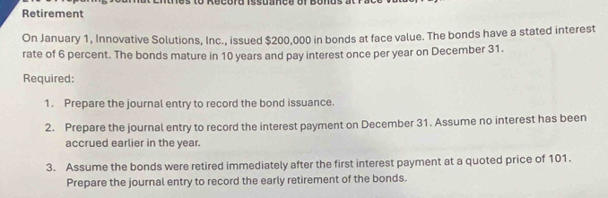 Record issuance of Bonus at 
Retirement 
On January 1, Innovative Solutions, Inc., issued $200,000 in bonds at face value. The bonds have a stated interest 
rate of 6 percent. The bonds mature in 10 years and pay interest once per year on December 31. 
Required: 
1. Prepare the journal entry to record the bond issuance. 
2. Prepare the journal entry to record the interest payment on December 31. Assume no interest has been 
accrued earlier in the year. 
3. Assume the bonds were retired immediately after the first interest payment at a quoted price of 101. 
Prepare the journal entry to record the early retirement of the bonds.