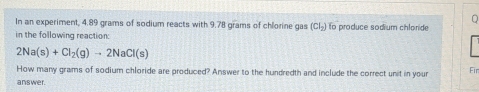 In an experiment, 4.89 grams of sodium reacts with 9.78 grams of chlorine gas (Cl_2) fo produce sodium chloride 
in the following reaction:
2Na(s)+Cl_2(g)to 2NaCl(s)
How many grams of sodium chloride are produced? Answer to the hundredth and include the correct unit in your Fir 
answer.