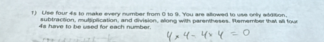 Use four 4s to make every number from 0 to 9. You are allowed to use only addition, 
subtraction, multiplication, and division, along with parentheses. Remember that all four
4s have to be used for each number.