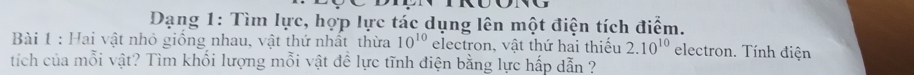 Dạng 1: Tìm lực, hợp lực tác dụng lên một điện tích điểm. 
Bài 1 : Hai vật nhỏ giống nhau, vật thứ nhất thừa 10^(10) electron, vật thứ hai thiếu 2.10^(10) electron. Tính điện 
tích của mỗi vật? Tìm khối lượng mỗi vật đề lực tĩnh điện bằng lực hấp dẫn ?