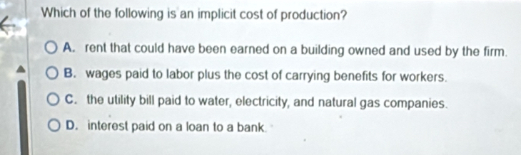 Which of the following is an implicit cost of production?
A. rent that could have been earned on a building owned and used by the firm.
B. wages paid to labor plus the cost of carrying benefits for workers.
C. the utility bill paid to water, electricity, and natural gas companies.
D. interest paid on a loan to a bank.