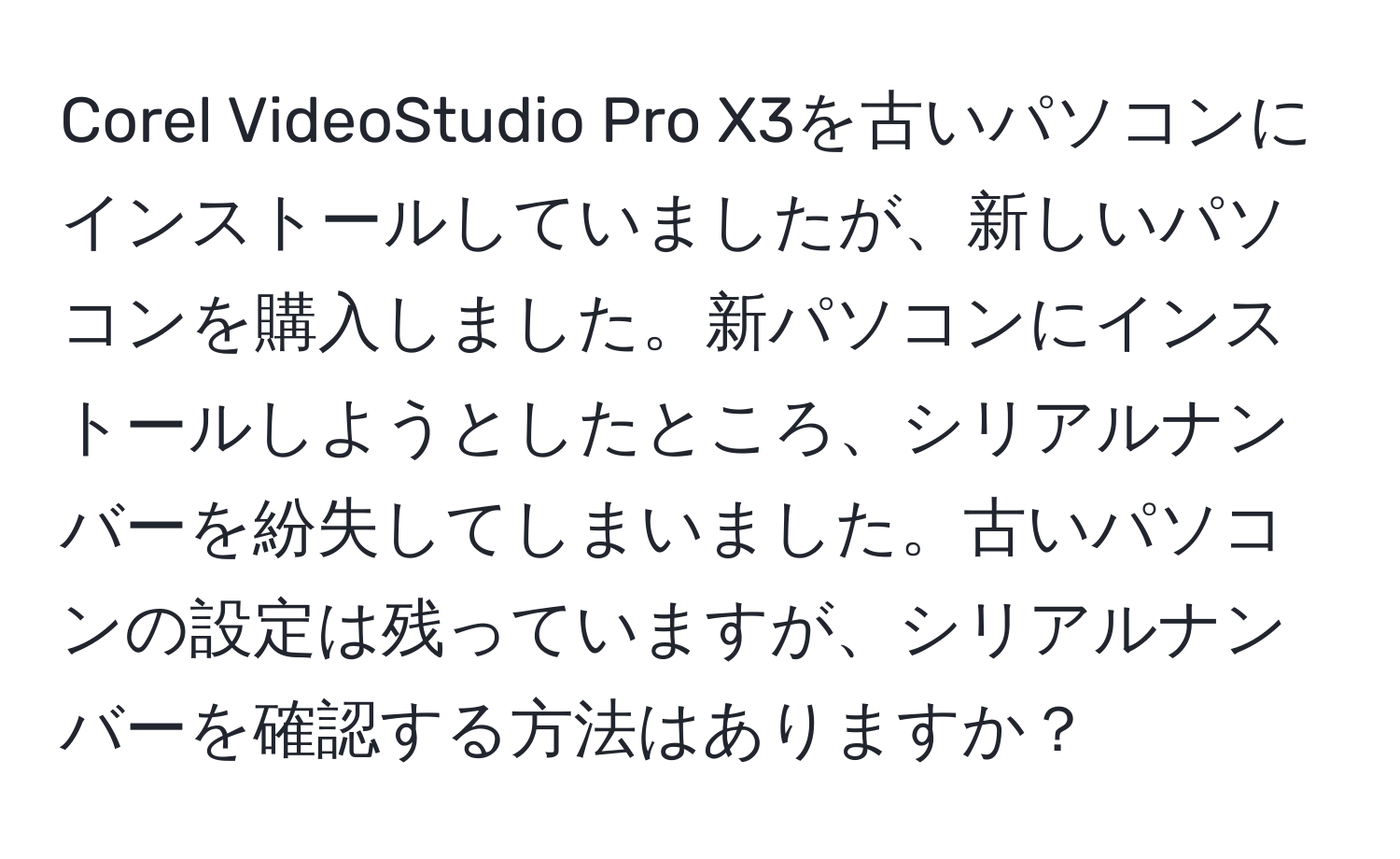 Corel VideoStudio Pro X3を古いパソコンにインストールしていましたが、新しいパソコンを購入しました。新パソコンにインストールしようとしたところ、シリアルナンバーを紛失してしまいました。古いパソコンの設定は残っていますが、シリアルナンバーを確認する方法はありますか？