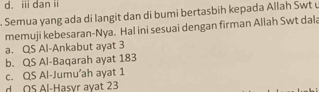 d. i dan i
. Semua yang ada di langit dan di bumi bertasbih kepada Allah Swt u
memuji kebesaran-Nya. Hal ini sesuai dengan firman Allah Swt dala
a. QS Al-Ankabut ayat 3
b. QS Al-Baqarah ayat 183
c. QS Al-Jumu’ah ayat 1
d OS Al-Hasyr ayat 23