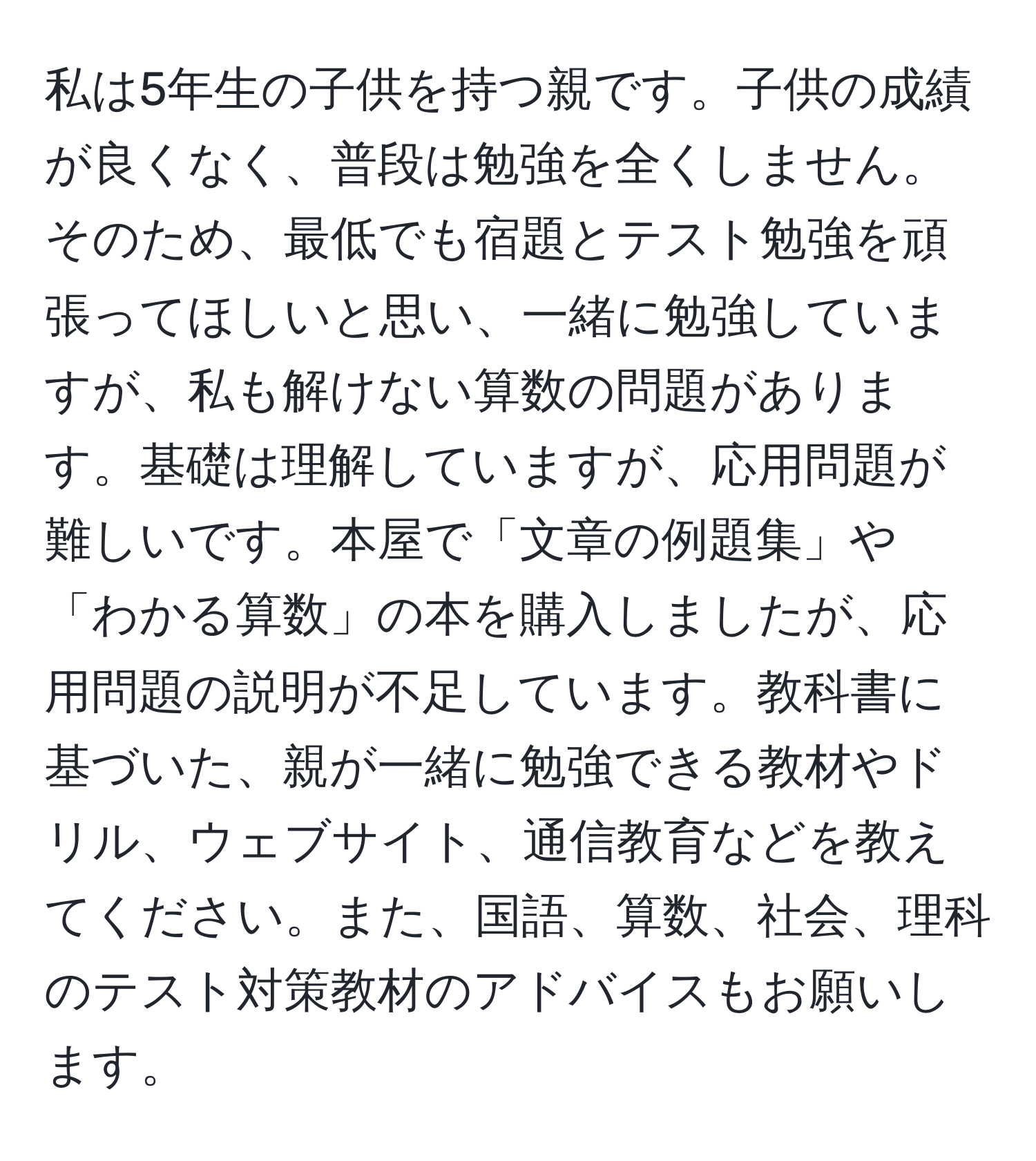 私は5年生の子供を持つ親です。子供の成績が良くなく、普段は勉強を全くしません。そのため、最低でも宿題とテスト勉強を頑張ってほしいと思い、一緒に勉強していますが、私も解けない算数の問題があります。基礎は理解していますが、応用問題が難しいです。本屋で「文章の例題集」や「わかる算数」の本を購入しましたが、応用問題の説明が不足しています。教科書に基づいた、親が一緒に勉強できる教材やドリル、ウェブサイト、通信教育などを教えてください。また、国語、算数、社会、理科のテスト対策教材のアドバイスもお願いします。