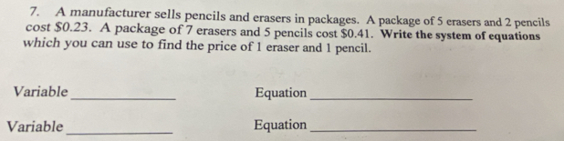 A manufacturer sells pencils and erasers in packages. A package of 5 erasers and 2 pencils 
cost $0.23. A package of 7 erasers and 5 pencils cost $0.41. Write the system of equations 
which you can use to find the price of 1 eraser and 1 pencil. 
Variable _Equation_ 
_ 
Variable Equation_