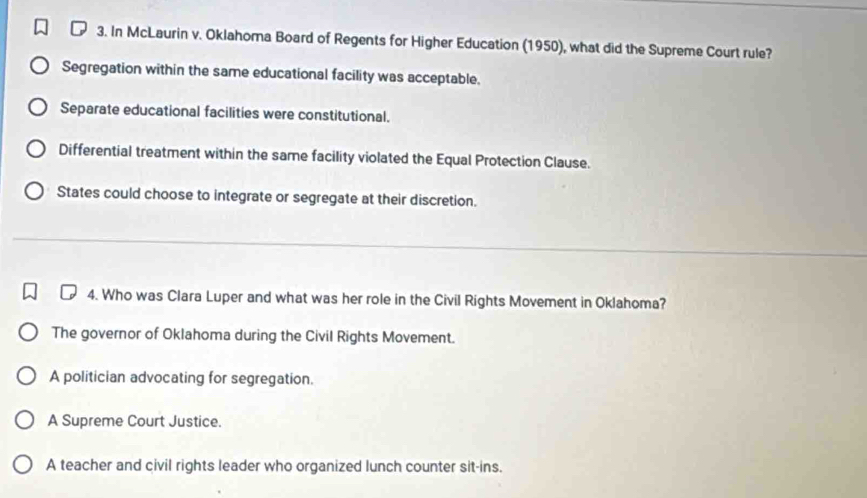 In McLaurin v. Oklahoma Board of Regents for Higher Education (1950), what did the Supreme Court rule?
Segregation within the same educational facility was acceptable.
Separate educational facilities were constitutional.
Differential treatment within the same facility violated the Equal Protection Clause.
States could choose to integrate or segregate at their discretion.
4. Who was Clara Luper and what was her role in the Civil Rights Movement in Oklahoma?
The governor of Oklahoma during the Civil Rights Movement.
A politician advocating for segregation.
A Supreme Court Justice.
A teacher and civil rights leader who organized lunch counter sit-ins.