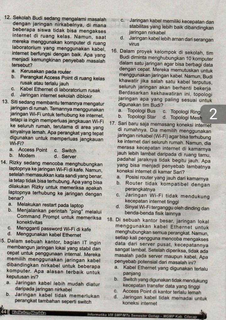 Sekolah Budi sedang mengalami masalah c. Jaringan kabel memiliki kecepatan dan
dengan jaringan nirkabelnya, di mana stabilitas yang lebih baik dibandingkan
beberapa siswa tidak bisa mengakses jaringan nirkabel
internet di ruang kelas. Namun, saat d. Jaringan kabel lebih aman dari serangan
mereka menggunakan komputer di ruang virus
laboratorium yang menggunakan kabel, 16. Dalam proyek kelompok di sekolah, tim
internet berfungsi dengan baik. Apa yang Budi diminta menghubungkan 10 komputer
menjadi kemungkinan penyebab masalah dalam satu jaringan agar bisa berbagi data
tersebut? dengan cepat. Mereka memutuskan untuk
a. Kerusakan pada router menggunakan jaringan kabel. Namun, Budi
b. Perangkat Access Point di ruang kelas khawatir jika salah satu kabel terputus,
rusak atau terlalu jauh seluruh jaringan akan berhenti bekerja
c. Kabel Ethernet di laboratorium rusak Berdasarkan kekhawatiran ini, topologi
d. Jaringan internet sekolah diblokir jaringan apa yang paling sesuai untuk
13. Siti sedang membantu temannya mengatur digunakan tim Budi?
jaringan di rumah. Temannya menggunakan a. Topologi Bus c. Topologi Ring
jaringan Wi-Fi untuk terhubung ke internet, b. Topologi Star d. Topologi Mesh 2
tetapi ia ingin memperluas jangkauan Wi-Fi 17. Sari baru saja memasang koneksi internet
ke seluruh rumah, terutama di area yang di rumahnya. Dia memilih menggunakan
sinyalnya lemah. Apa perangkat yang tepat jaringan nirkabel (Wi-Fi) agar bisa terhubung
digunakan untuk memperluas jangkauan ke internet dari seluruh rumah. Namun, dia
Wi-Fi? merasa kecepatan internet di kamarnya
a. Access Point c. Switch jauh lebih lambat daripada di ruang tamu,
b. Modem d. Server padahal jaraknya tidak begitu jauh. Apa
14. Rizky sedang mencoba menghubungkan yang bisa menjadi penyebab lambatnya
laptopnya ke jaringan Wi-Fi di kafe. Namun, koneksi internet di kamar Sari?
setelah memasukkan kata sandi yang benar, a. Posisi router yang jauh dari kamarnya
ia tetap tidak bisa terhubung. Apa yang bisa b. Router tidak kompatibel dengan
dilakukan Rizky untuk memeriksa apakah perangkatnya
laptopnya terhubung ke jaringan dengan c. Jaringan Wi-Fi tidak mendukung
benar? kecepatan internet tinggi
a. Melakukan restart pada laptop d. Sinyal Wi-Fi terganggu oleh dinding dan
b. Menjalankan perintah “ping” melalui benda-benda fisik lainnya
Command Prompt untuk memeriksa 18. Di sebuah kantor besar, jaringan lokal
konektivitas menggunakan kabel Ethernet untuk
c. Mengganti password Wi-Fi di kafe menghubungkan semua perangkat. Namun,
d. Menggunakan kabel Ethernet setiap kali pengguna mencoba mengakses
5. Dalam sebuah kantor, bagian IT ingin data dari server pusat, kecepatannya
membangun jaringan lokal yang stabil dan sangat lambat. Setelah diperiksa, tidak ada
cepat untuk penggunaan internal. Mereka masalah pada server maupun kabel. Apa
memilih menggunakan jaringan kabel penyebab potensial dari masalah ini?
dibandingkan nirkabel untuk beberapa a. Kabel Ethernet yang digunakan terlalu
komputer. Apa alasan terbaik untuk panjang
keputusan ini? b. Switch yang digunakan tidak mendukung
a. Jaringan kabel lebih mudah diatur kecepatan transfer data yang tinggi
daripada jaringan nirkabel c. Access Point di kantor terlalu lemah
b. Jaringan kabel tidak memerlukan d. Jaringan kabel tidak memadai untuk
perangkat tambahan seperti switch koneksi internet
4    Kurikulum Merdōka Informatika VIII SMP/MTs Semester Gen GMP Kab. Cilaca