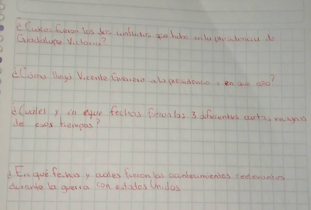 CCuales fueron los dos conflicton are hobo on ta presidencict do 
Gvadalype Victond? 
lomo lego Vicente Gvenero a la presidencoy enque ano? 
(vales y in eqve fechas freron las 3 diferentes cartss mynis 
de esos tiempos? 
En gue fehas y cuales fueron las accutecimientes reeleventes 
durante la gversa con extides Unidos