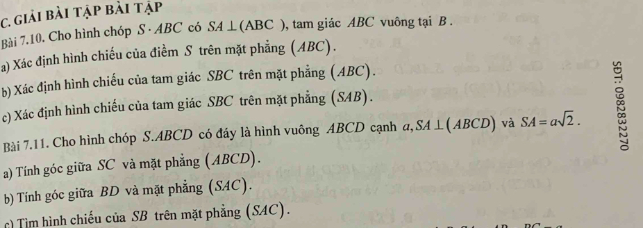 giải bài tập bài tập 
Bài 7.10. Cho hình chóp S · ABC có SA ⊥ (ABC ), tam giác ABC vuông tại B. 
a) Xác định hình chiếu của điềm S trên mặt phẳng (ABC). 
b) Xác định hình chiếu của tam giác SBC trên mặt phẳng (ABC). 
c) Xác định hình chiếu của tam giác SBC trên mặt phẳng (SAB). 
Bài 7.11. Cho hình chóp S. ABCD có đáy là hình vuông ABCD cạnh α, SA ⊥(ABCD) và SA=asqrt(2). 
a) Tính góc giữa SC và mặt phẳng (ABCD). 
b) Tính góc giữa BD và mặt phẳng (SAC). 
c) Tìm hình chiếu của SB trên mặt phẳng (SAC).