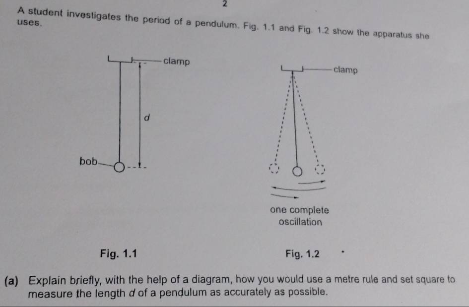 uses. A student investigates the period of a pendulum. Fig. 1.1 and Fig. 1.2 show the apparatus she 
clamp 
one complete 
oscillation 
Fig. 1.1 Fig. 1.2 
(a) Explain briefly, with the help of a diagram, how you would use a metre rule and set square to 
measure the length d of a pendulum as accurately as possible.