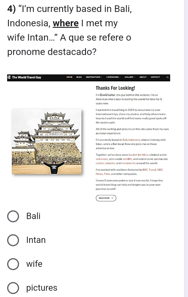 “I’m currently based in Bali,
Indonesia, where I met my
wife Intan..." A que se refere o
pronome destacado?
₹ The World Travel Guy HOME BLOG DESTINATIONS - CatégorIES GALLERY - ABOUT CONTACT Q
Thanks For Looking!
I'm David Leiter, the guy behind this website. I'm an
American who's been traveling the world full time for 8
years now.
I started this travel blog in 2019 to document my own
international trips, share my photos, and help others learn
how to travel the world and find some really good spots off
the beaten path.
All of the writing and pictures on this site come from my own
personal experience.
I'm currently based in Bali, Indonesia, where I met my wife
Intan, who's a Bali local. Now she joins me on these
adventures too.
Together, we've done some bucket list hikes, climbed active
volcanoes, seen exotic wildlife, and visited some spectacular
castles, temples, and monuments around the world,
I've worked with and been featured by BBC Travel, NBC
News, Time, and other companies.
I haven't been everywhere, but it's on my list. I hope this
world travel blog can help and inspire you in your own 
journeys as well !
EAD MORE =
Bali
Intan
wife
pictures