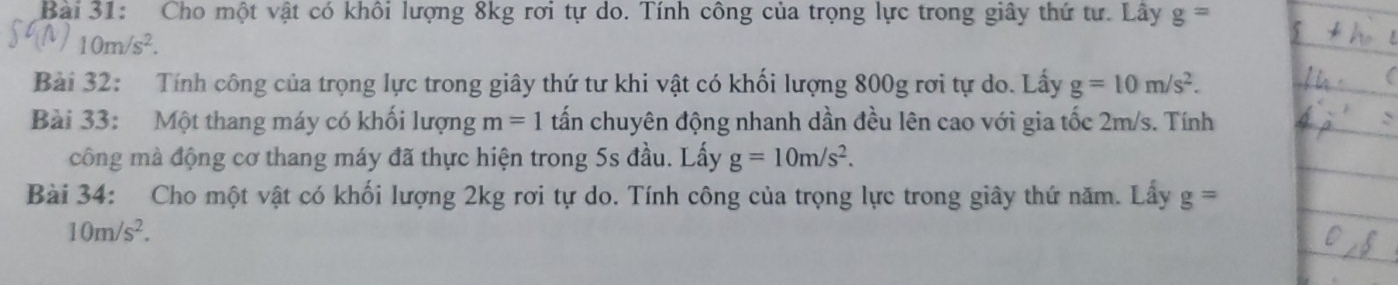 Cho một vật có khôi lượng 8kg rơi tự do. Tính công của trọng lực trong giây thứ tư. Lây g=
10m/s^2. 
Bài 32: Tính công của trọng lực trong giây thứ tư khi vật có khối lượng 800g rơi tự do. Lấy g=10m/s^2. 
Bài 33: Một thang máy có khối lượng m=1 tấn chuyên động nhanh dần đều lên cao với gia tốc 2m/s. Tính 
công mà động cơ thang máy đã thực hiện trong 5s đầu. Lấy g=10m/s^2. 
Bài 34: Cho một vật có khối lượng 2kg rơi tự do. Tính công của trọng lực trong giây thứ năm. Lấy g=
10m/s^2.