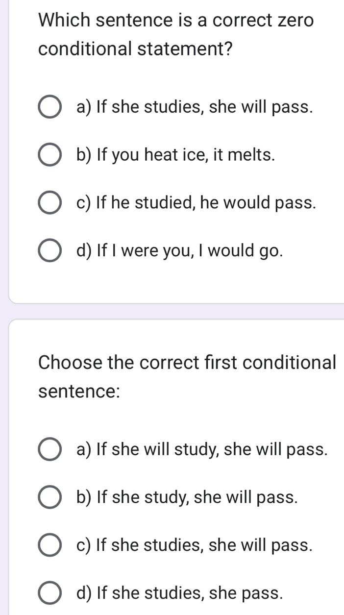 Which sentence is a correct zero
conditional statement?
a) If she studies, she will pass.
b) If you heat ice, it melts.
c) If he studied, he would pass.
d) If I were you, I would go.
Choose the correct first conditional
sentence:
a) If she will study, she will pass.
b) If she study, she will pass.
c) If she studies, she will pass.
d) If she studies, she pass.