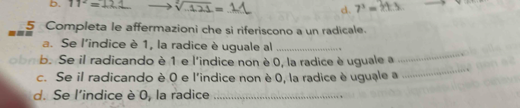 b. 11^2= __ 7^3=
sqrt[2](.121)=
d.
5 Completa le affermazioni che si riferiscono a un radicale.
_
a. Se l'indice è 1, la radice è uguale al_
obn b. Se il radicando è 1 e l'indice non è 0, la radice è uguale a
c. Se il radicando è 0 e l'indice non è 0, la radice è uguale a
_
d. Se l'indice è 0, la radice_