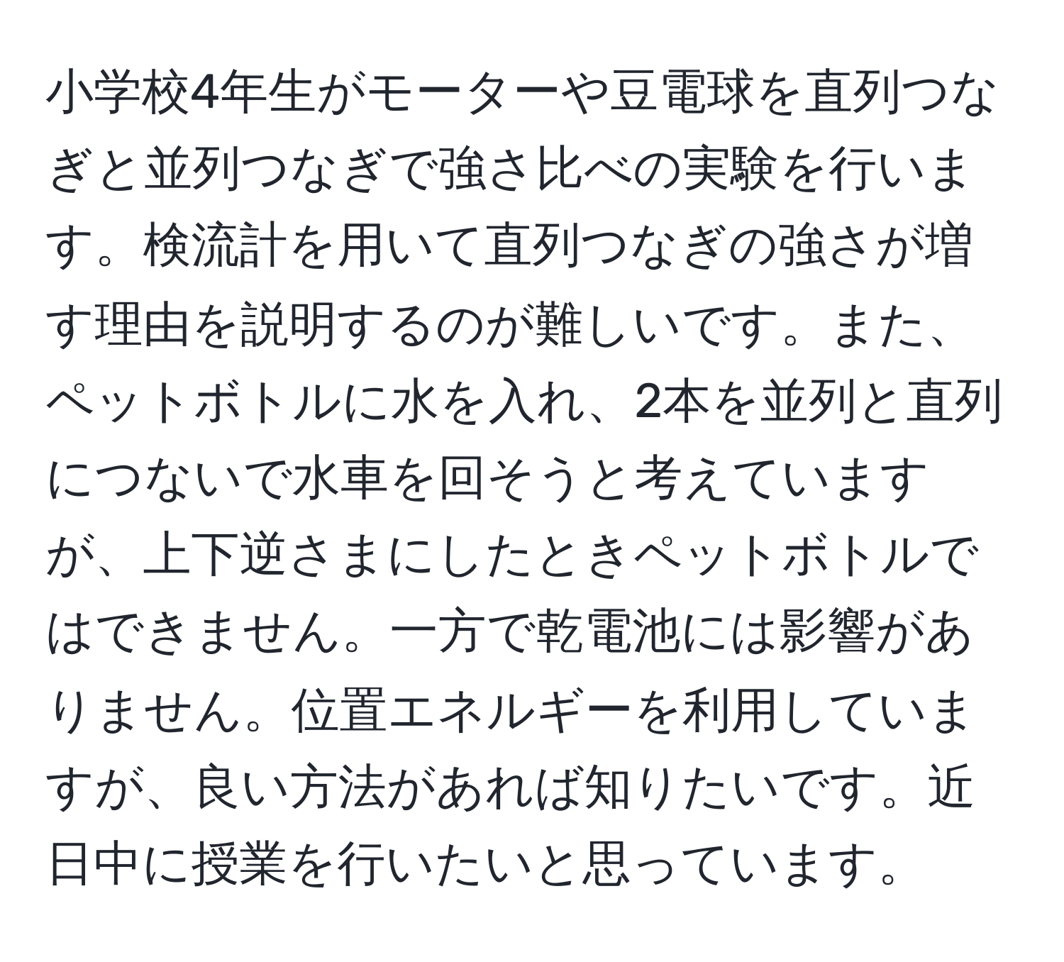 小学校4年生がモーターや豆電球を直列つなぎと並列つなぎで強さ比べの実験を行います。検流計を用いて直列つなぎの強さが増す理由を説明するのが難しいです。また、ペットボトルに水を入れ、2本を並列と直列につないで水車を回そうと考えていますが、上下逆さまにしたときペットボトルではできません。一方で乾電池には影響がありません。位置エネルギーを利用していますが、良い方法があれば知りたいです。近日中に授業を行いたいと思っています。