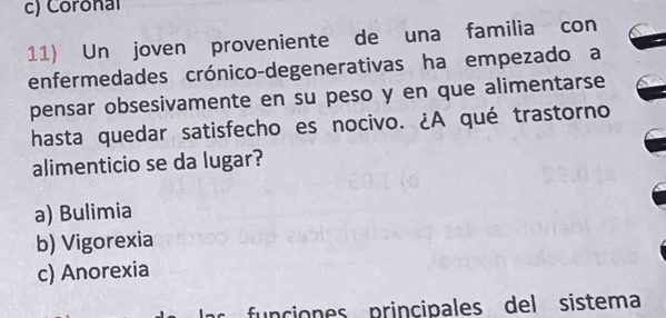 c) Coronal
11) Un joven proveniente de una familia con
enfermedades crónico-degenerativas ha empezado a
pensar obsesivamente en su peso y en que alimentarse
hasta quedar satisfecho es nocivo. ¿A qué trastorno
alimenticio se da lugar?
a) Bulimia
b) Vigorexia
c) Anorexia
funciones principales del sistema