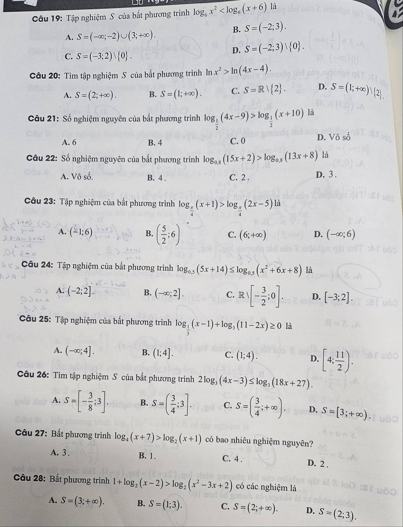 CD
Câu 19: Tập nghiệm S của bất phương trình log _6x^2 là
A. S=(-∈fty ;-2)∪ (3;+∈fty ).
B. S=(-2;3).
C. S=(-3;2) 0 .
D. S=(-2;3) 0 .
Câu 20: Tìm tập nghiệm S của bất phương trình ln x^2>ln (4x-4).
A. S=(2;+∈fty ). B. S=(1;+∈fty ). C. S=R/ 2 . D. S=(1;+∈fty ) 2 .
Câu 21: Số nghiệm nguyên của bất phương trình log _ 1/2 (4x-9)>log _ 1/2 (x+10) là
A. 6 B. 4 C. 0
D. V 6shat o
Câu 22: Số nghiệm nguyên của bất phương trình log _0,8(15x+2)>log _0,8(13x+8) là
A. Vô số. B. 4 . C. 2 .
D. 3 .
Câu 23: Tập nghiệm của bất phương trình log _ π /4 (x+1)>log _ π /4 (2x-5)1 à
B. ( 5/2 ;6)
A. (-1;6) D. (-∈fty ;6)
C. (6;+∈fty )
Câu 24: Tập nghiệm của bất phương trình log _0.5(5x+14)≤ log _0.5(x^2+6x+8) là
B.
A. (-2;2]. (-∈fty ;2]. Rvee [- 3/2 ;0]. D. [-3;2].
C.
Câu 25: Tập nghiệm của bất phương trình log _ 1/3 (x-1)+log _3(11-2x)≥ 0 là
A. (-∈fty ;4]. (1;4]. (1;4). D. [4; 11/2 ).
B.
C.
Câu 26: Tìm tập nghiệm S của bất phương trình 2log _3(4x-3)≤ log _3(18x+27).
A. S=[- 3/8 ;3]. B. S=( 3/4 ;3]. C. S=( 3/4 ;+∈fty ). D. S=[3;+∈fty ).
Câu 27: Bất phương trình log _4(x+7)>log _2(x+1) có bao nhiêu nghiệm nguyên?
A. 3 . B. 1. C. 4 .
D. 2 .
Câu 28: Bất phương trình 1+log _2(x-2)>log _2(x^2-3x+2) có các nghiệm là
A. S=(3;+∈fty ). B. S=(1;3). D. S=(2;3).
C. S=(2;+∈fty ).