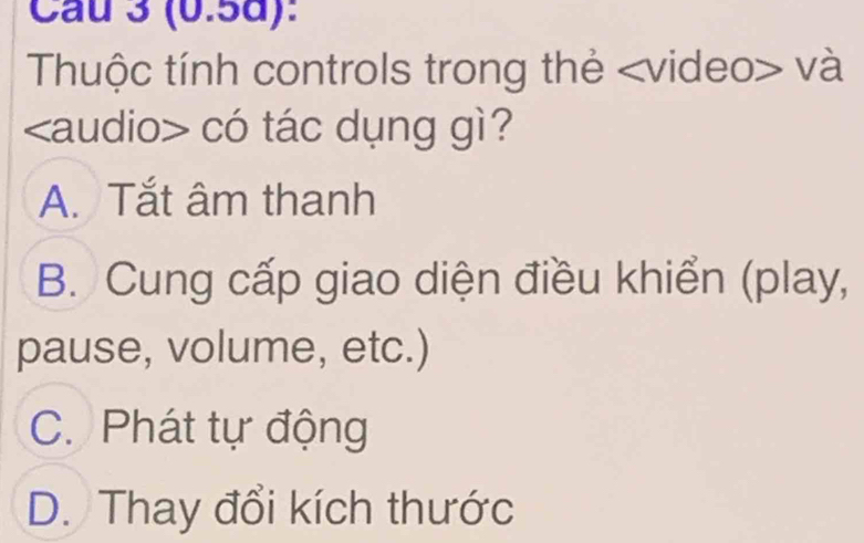 Cau 3 (0.5d):
Thuộc tính controls trong thẻ và
có tác dụng gì?
A. Tắt âm thanh
B. Cung cấp giao diện điều khiển (play,
pause, volume, etc.)
C. Phát tự động
D. Thay đổi kích thước