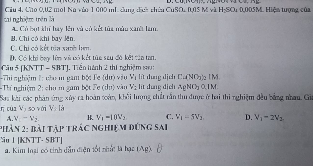 Te(NO3)2, Fe(NO3) 3 va Cu, Âg. D Cu(NO3)2, AgNO3 vã Cu, A g 
Câu 4. Cho 0,02 mol Na vào 1 000 mL dung dịch chứa CuSO₄ 0,05 M và H_2SO_40,00 05M. Hiện tượng của
thí nghiệm trên là
A. Có bọt khí bay lên và có kết tủa màu xanh lam.
B. Chi có khí bay lên.
C. Chỉ có kết tủa xanh lam.
D. Có khí bay lên và có kết tủa sau đó kết tủa tan.
Câu 5 [KNTT - SBT]. Tiến hành 2 thí nghiệm sau:
- Thí nghiệm 1: cho m gam bột Fe (dư) vào V_1 lít dung dịch Cu(NO_3) : , IM 
Th nghiệm 2: cho m gam bột Fe (dư) vào V_2 lít dung dịch AgNO_30, 1M. 
Sau khi các phản ứng xảy ra hoàn toàn, khối lượng chất rắn thu được ở hai thí nghiệm đều bằng nhau. Gia
rị của V_1 so với V_2 là
A. V_1=V_2. B. V_1=10V_2. C. V_1=5V_2. D. V_1=2V_2. 
Phản 2: bài tậP tRÁC nghiệm đúng sai
Câu 1 [KNTT- SBT]
a. Kim loại có tính dẫn điện tốt nhất là bạc (Ag).