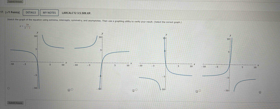 Submit Answer 
17. [-/1 Points] DETAILS MY NOTES LARCALC12 3.5.509.XP. 
Sketch the graph of the equation using extrema, intercepts, symmetry, and asymptotes. Then use a graphing utility to verify your result. (Select the correct graph.)
y= 5x/x-1 

Submit Answer