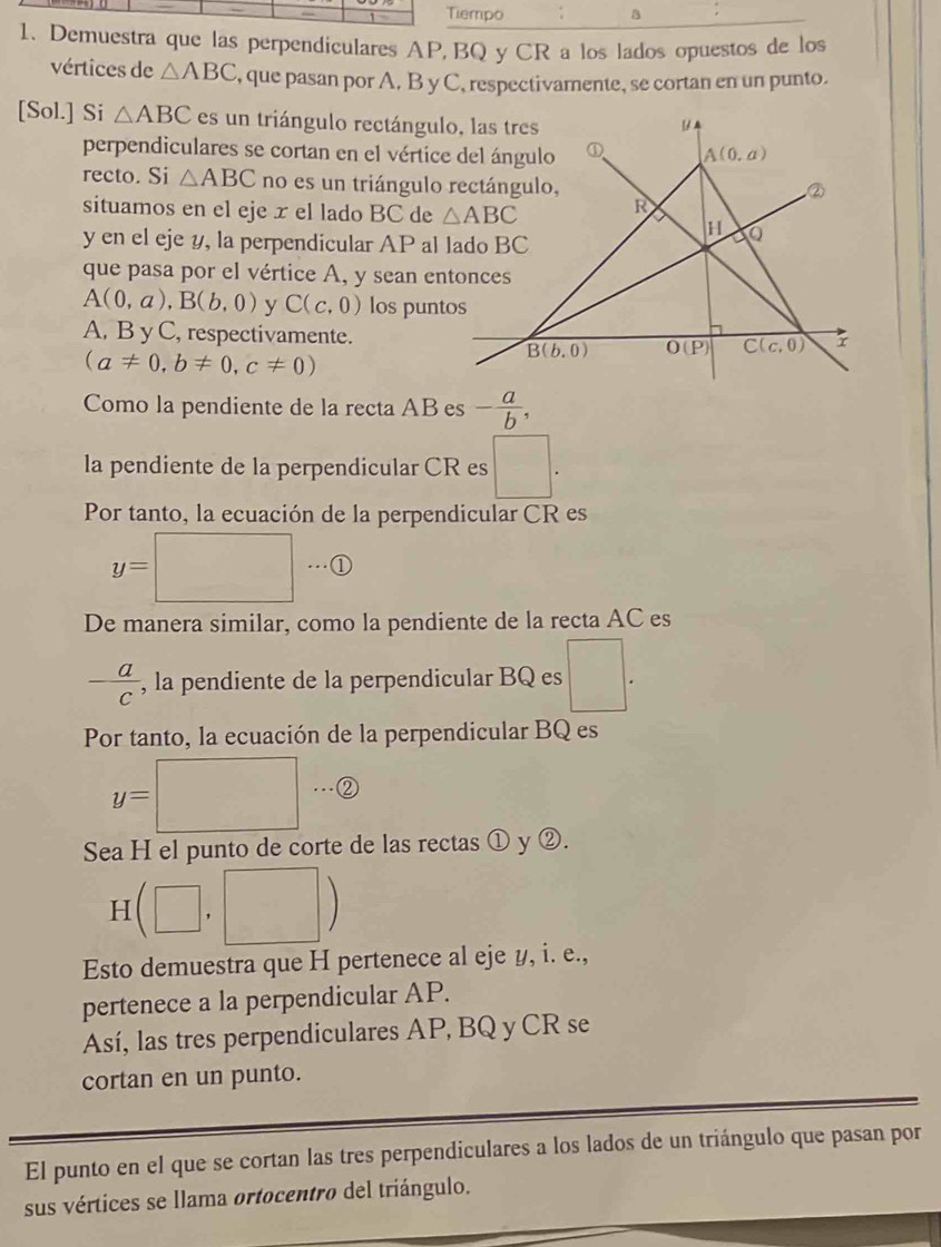 Tiempo a
1. Demuestra que las perpendiculares AP, BQ y CR a los lados opuestos de los
vértices de △ ABC , que pasan por A. B y C, respectivamente, se cortan en un punto.
[Sol.] Si △ ABC es un triángulo rectángul
perpendiculares se cortan en el vértice
recto. Si △ ABC no es un triángulo 
situamos en el eje x el lado BC de 
y en el eje y, la perpendicular AP al 
que pasa por el vértice A, y sean en
A(0,a),B(b,0) y C(c,0) los punt
A, B y C, respectivamente.
(a!= 0,b!= 0,c!= 0)
Como la pendiente de la recta AB es - a/b ,
la pendiente de la perpendicular CR es □ .
Por tanto, la ecuación de la perpendicular CR es
y=□ ①
De manera similar, como la pendiente de la recta AC es
 a/c  , la pendiente de la perpendicular BQ es □ .
Por tanto, la ecuación de la perpendicular BQ es
y=□
Sea H el punto de corte de las rectas ① y ②.
Hbeginpmatrix □ ,□ endpmatrix
Esto demuestra que H pertenece al eje y, i. e.,
pertenece a la perpendicular AP.
Así, las tres perpendiculares AP, BQ y CR se
cortan en un punto.
El punto en el que se cortan las tres perpendiculares a los lados de un triángulo que pasan por
sus vértices se llama ortocentro del triángulo.