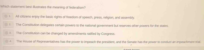 Which statement best illustrates the meaning of federalism?
1 All citizens enjoy the basic rights of freedom of speech, press, religion, and assembly.
2 The Constitution delegates certain powers to the national government but reserves other powers for the states.
2. The Constitution can be changed by amendments ratified by Congress.
4. The House of Representatives has the power to impeach the president, and the Senate has the power to conduct an impeachment trial.