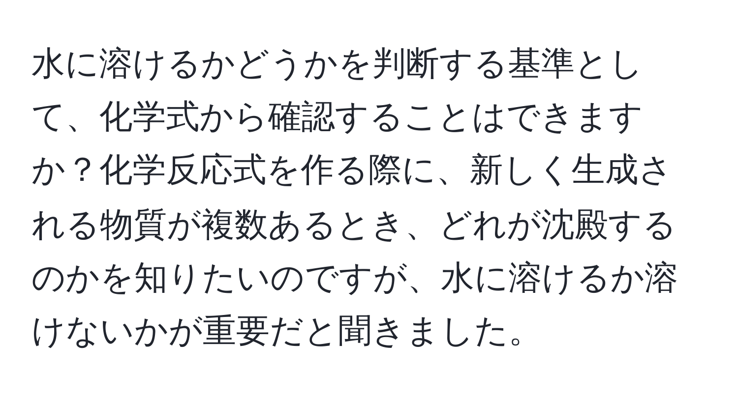 水に溶けるかどうかを判断する基準として、化学式から確認することはできますか？化学反応式を作る際に、新しく生成される物質が複数あるとき、どれが沈殿するのかを知りたいのですが、水に溶けるか溶けないかが重要だと聞きました。