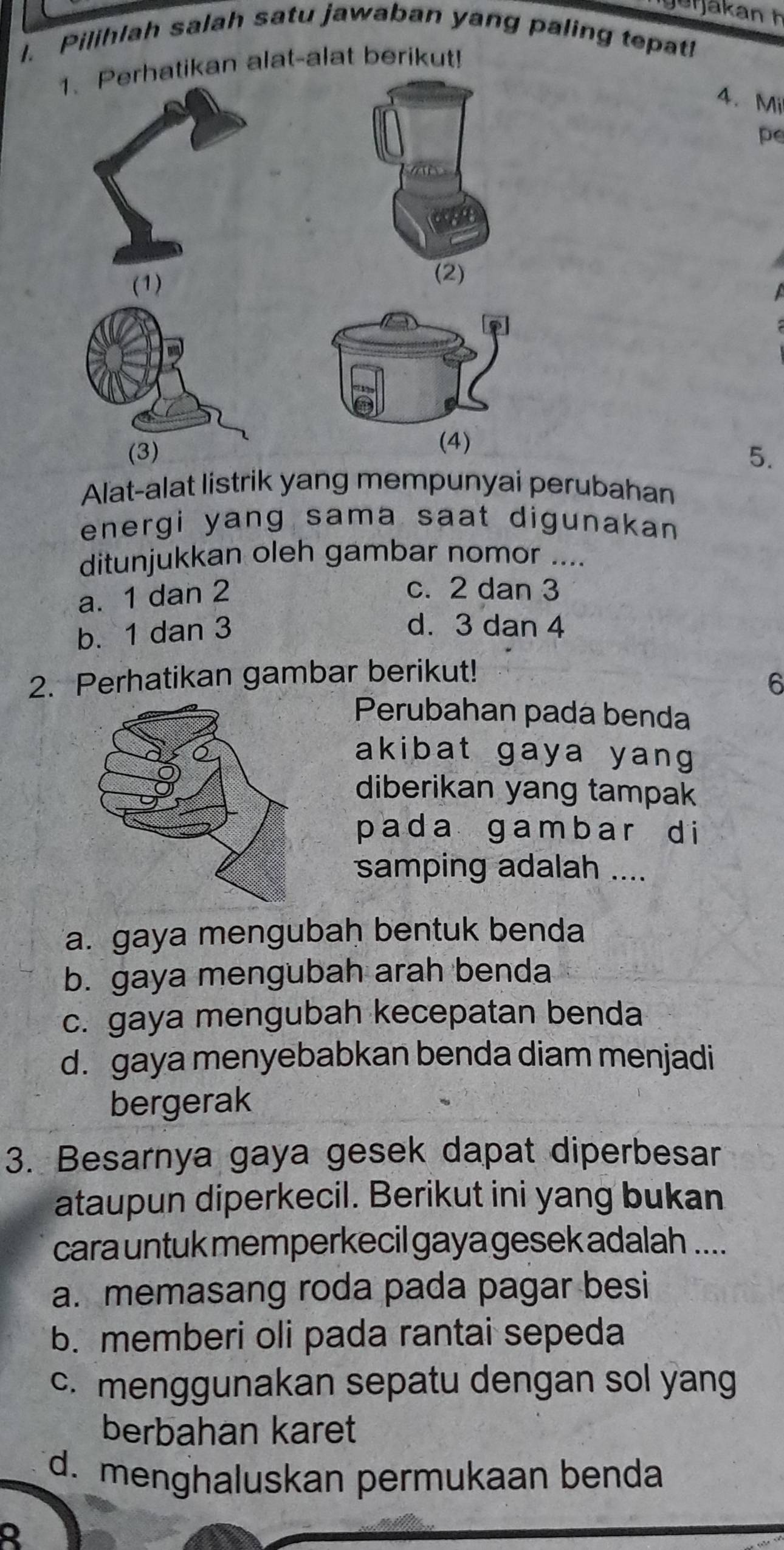 Pilihlah salah satu jawaban yang paling tepat!
1、 Perhatikan alat-alat berikut!
4. Mi
pe
(1)
(2)
(3)5.
Alat-alat listrik yang mempunyai perubahan
energi yang sama saat digunakan 
ditunjukkan oleh gambar nomor ....
a. 1 dan 2
c. 2 dan 3
b. 1 dan 3
d. 3 dan 4
2. Perhatikan gambar berikut!
6
Perubahan pada benda
akibat gaya yang
diberikan yang tampak
p a d a g a m b a r d i
samping adalah ....
a. gaya mengubaḥ bentuk benda
b. gaya mengubah arah benda
c. gaya mengubah kecepatan benda
d. gaya menyebabkan benda diam menjadi
bergerak
3. Besarnya gaya gesek dapat diperbesar
ataupun diperkecil. Berikut ini yang bukan
cara untuk memperkecil gaya gesek adalah ....
a. memasang roda pada pagar besi
b. memberi oli pada rantai sepeda
c. menggunakan sepatu dengan sol yang
berbahan karet
d. menghaluskan permukaan benda
Q