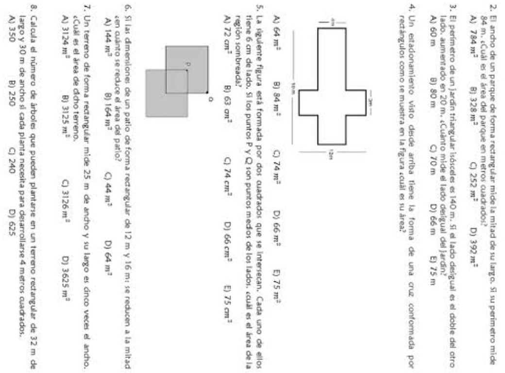 El ancho de un parque de forma rectangular mide la mitad de su largo. Si su perimetro mide
84 m. ¿Cuál es el área del parque en metros cuadrados?
A 784m^2 BJ 328m^2 C 252m^2 D) 392m^2
3. El perímetro de un jardín triangular isósceles es 140 m. Sí el lado desigual es el doble del otro
lado. aumentado en 20 m. ¿Cuánto mide el lado desigual del jardin?
A) 60 m B) 80 m C) 70 m D) 66 m E 75 m
4. Un estacionamiento visto desde arriba tiene la forma de una cruz conformada por
rectángulos como se muestra en la figura ¿cuál es su área?
A) 64m^2 B) 84m^2 C) 74m^2 D) 66m^2 E) 75m^2
5. La siguiente figura está formada por dos cuadrados que se intersecan. Cada uno de ellos
tiene 6 cm de lado. Sí los puntos P γ Q son puntos medios de los lados. ¿cuál es el área de la
región sombreada?
A 72cm^2 B) 63cm^2 C 74cm^2 D) 66cm^2 E) 75cm^2
6. Sí las dimensiones de un patio de forma rectangular de 12 m y 16 m; se reducen a la mitad
en cuánto se recluce el área del patío?
A) 144m^3 B) 164m^2 C) 44m^2 D) 64m^2
7. Un terreno de forma rectangular mide 25 m de ancho y su largo es cinco veces el ancho.
Cuál es el área de cicho terreno.
A) 3124m^2 B) 3125m^2 C) 3126m^2 D) 3625m^2
8. Calcula el número de árboles que pueden plantarse en un terreno rectangular de 32 m de
largo y 30 m de ancho si cada planta necesita para desarrollarse 4 metros cuadrados.
A) 350 B) 250 C) 240 D) 625